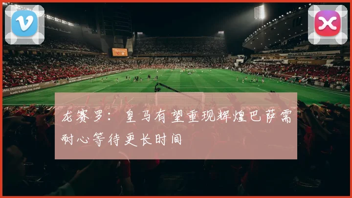 龙赛罗：皇马有望重现辉煌巴萨需耐心等待更长时间