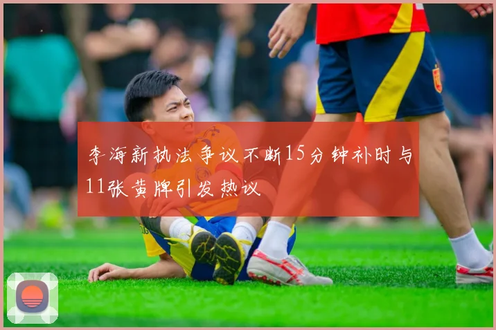 李海新执法争议不断15分钟补时与11张黄牌引发热议