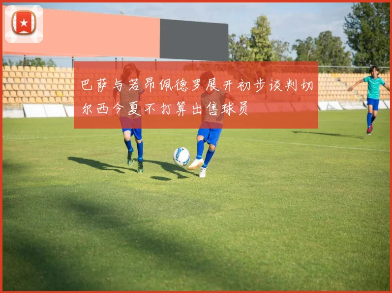 巴萨与若昂佩德罗展开初步谈判切尔西今夏不打算出售球员