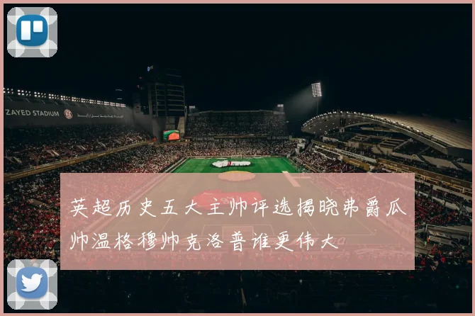 英超历史五大主帅评选揭晓弗爵瓜帅温格穆帅克洛普谁更伟大