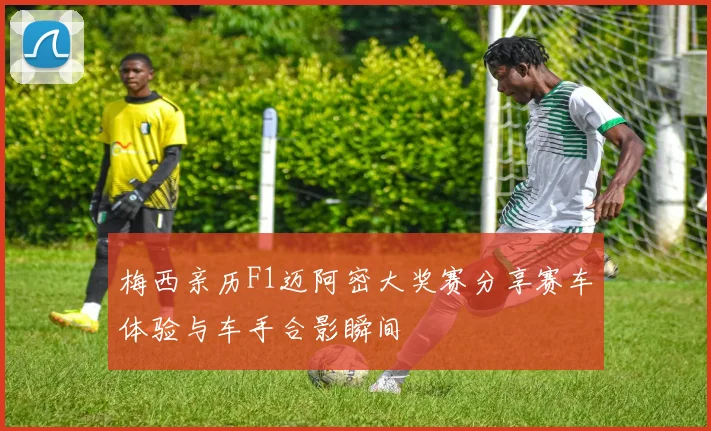 梅西亲历F1迈阿密大奖赛分享赛车体验与车手合影瞬间