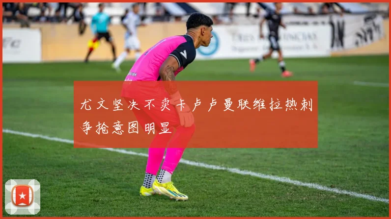 尤文坚决不卖卡卢卢曼联维拉热刺争抢意图明显