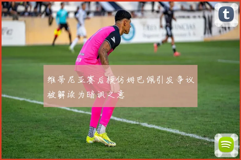 维蒂尼亚赛后模仿姆巴佩引发争议被解读为暗讽之意