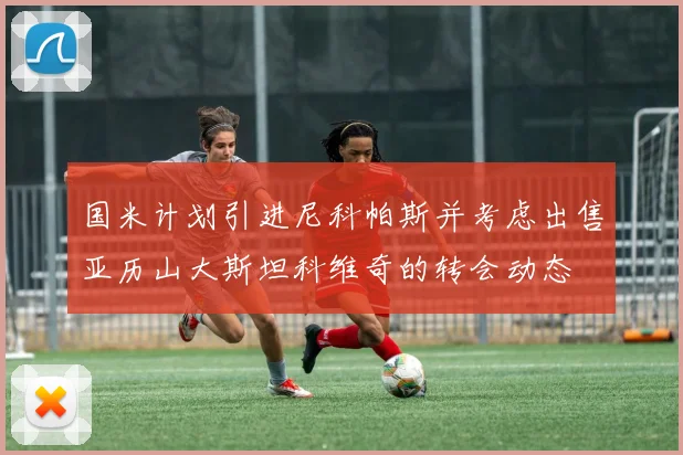 国米计划引进尼科帕斯并考虑出售亚历山大斯坦科维奇的转会动态